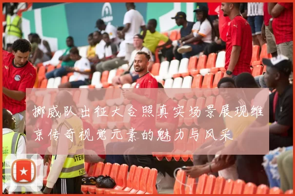 挪威队出征大合照真实场景展现维京传奇视觉元素的魅力与风采