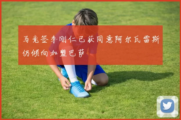 马竞签李刚仁已获同意阿尔瓦雷斯仍倾向加盟巴萨