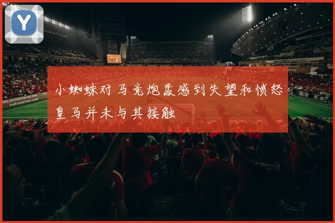 小蜘蛛对马竞炮轰感到失望和愤怒皇马并未与其接触